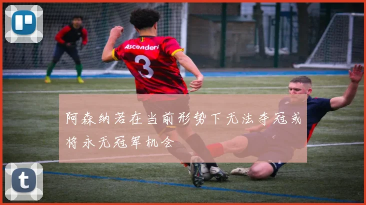 阿森纳若在当前形势下无法夺冠或将永无冠军机会
