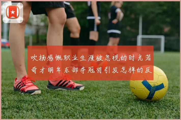 吹杨感慨职业生涯被忽视的时光若奇才明年东部夺冠将引发怎样的反响