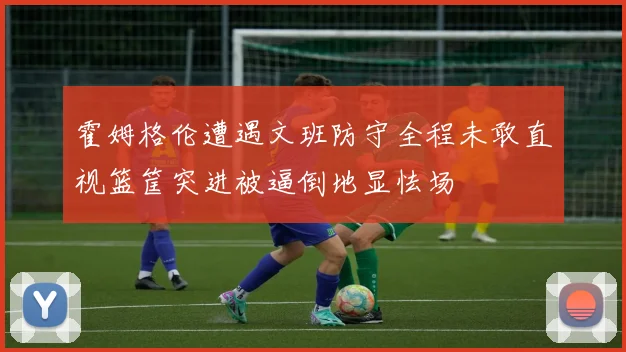 霍姆格伦遭遇文班防守全程未敢直视篮筐突进被逼倒地显怯场