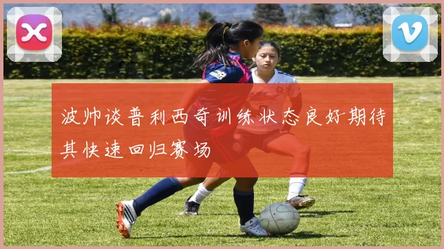 波帅谈普利西奇训练状态良好期待其快速回归赛场