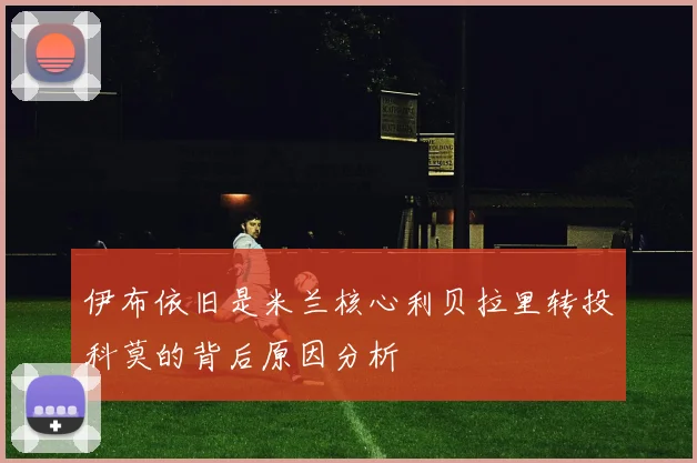 伊布依旧是米兰核心利贝拉里转投科莫的背后原因分析