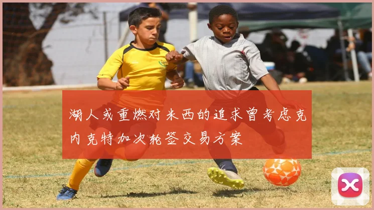 湖人或重燃对米西的追求曾考虑克内克特加次轮签交易方案