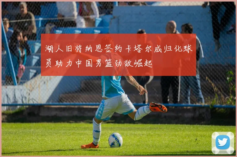 湖人旧将纳恩签约卡塔尔成归化球员助力中国男篮劲敌崛起