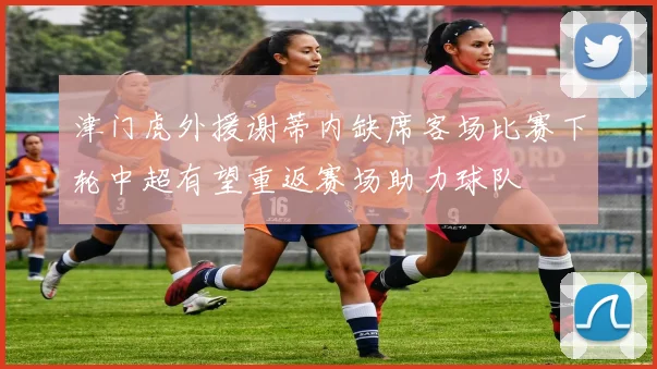 津门虎外援谢蒂内缺席客场比赛下轮中超有望重返赛场助力球队