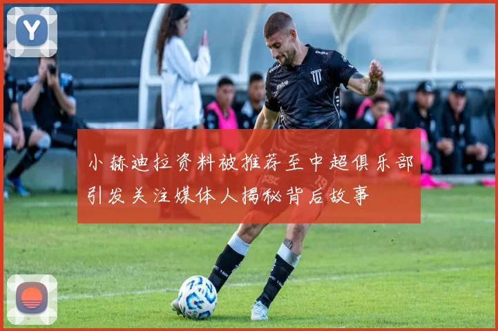 小赫迪拉资料被推荐至中超俱乐部引发关注媒体人揭秘背后故事