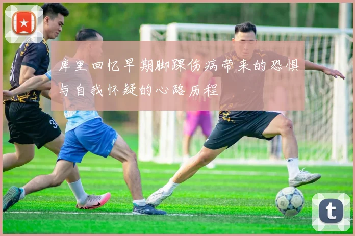 库里回忆早期脚踝伤病带来的恐惧与自我怀疑的心路历程
