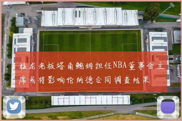 猛龙老板塔南鲍姆担任NBA董事会主席或将影响伦纳德合同调查结果