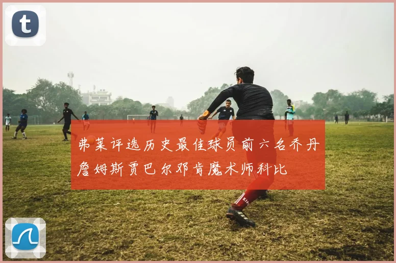 弗莱评选历史最佳球员前六名乔丹詹姆斯贾巴尔邓肯魔术师科比
