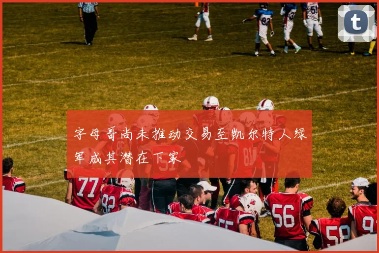字母哥尚未推动交易至凯尔特人绿军成其潜在下家