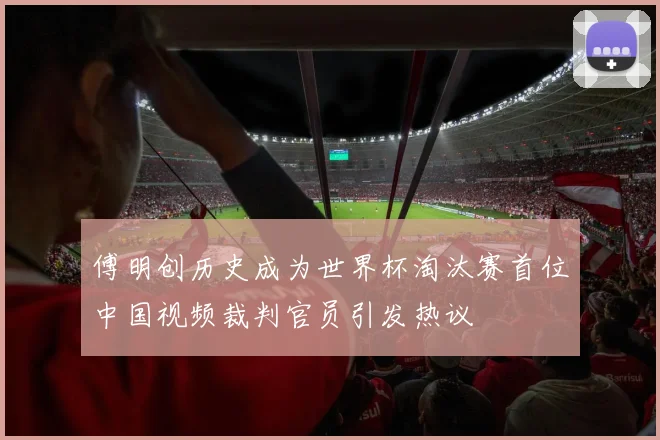 傅明创历史成为世界杯淘汰赛首位中国视频裁判官员引发热议