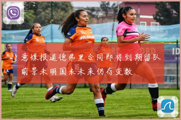 意媒报道德弗里合同即将到期留队前景未明国米未来仍存变数