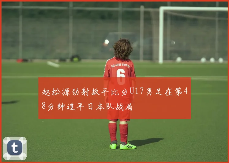赵松源劲射扳平比分U17男足在第48分钟追平日本队战局