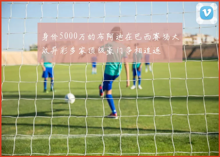 身价5000万的布阿迪在巴西赛场大放异彩多家顶级豪门争相追逐